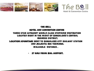 The Bell
               Hotel and Convention Centre
  Three-star category world class stopover destination
      located right in the midst of Bangalore’s Central
                       Business district.
Location advantage :Next to Bangalore City Railway Station
                 and Majestic Bus Terminus.
                   Walkable Distance .

               •   37 Kms from BIAL Airport.
 