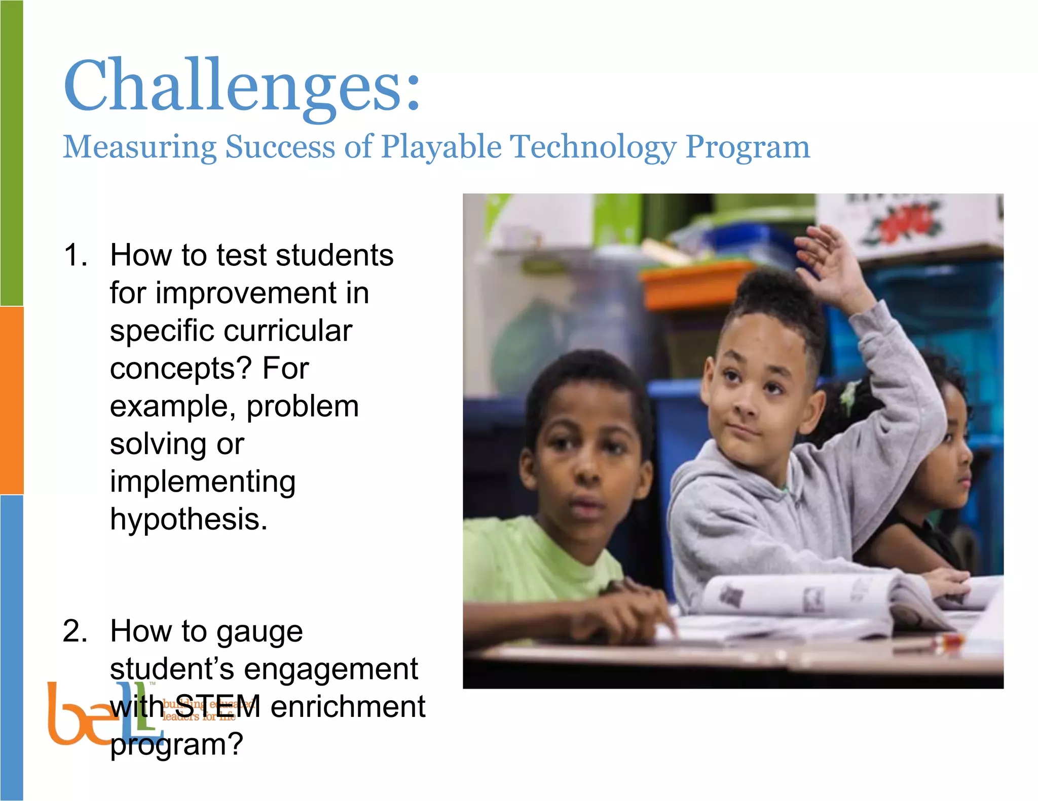 Challenges:
Measuring Success of Playable Technology Program
1. How to test students
for improvement in
specific curricular
concepts? For
example, problem
solving or
implementing
hypothesis.
2. How to gauge
student’s engagement
with STEM enrichment
program?
 