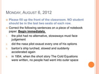 MONDAY, AUGUST 6, 2012
    Please fill up the front of the classroom. NO student
     should be in the last two seats of each row.
    Correct the following sentences on a piece of notebook
     paper. Begin immediately.
1.     the pilot had no alternative, stowaways must face
       judgement
2.     did the nasa pilot exaust every one of his options
3.     barton’s ship lurched, slowed and suddenly
       accelerated again
4.     in 1954, when the short story The Cold Equations
       were written, no people had went into outer space
 