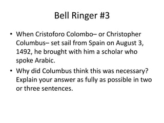 Bell Ringer #3 When Cristoforo Colombo– or Christopher Columbus– set sail from Spain on August 3, 1492, he brought with him a scholar who spoke Arabic. Why did Columbus think this was necessary? Explain your answer as fully as possible in two or three sentences. 