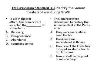 TN Curriculum Standard 3.0-Identify the various
theaters of war during WWII.
• To aid in the war
effort, American citizens
accepted the_________ of
some items.
A. Rationing
B. Disappearance
C. Abundance
D. commandeering
• The Japanese were
determined to destroy the
American fleet in the Pacific
after
A. They were successful at
Pearl Harbor
B. The Americans
surrendered at Bataan.
C. The crew of the Enola Gay
dropped an atomic bomb
on Hiroshima.
D. James Doolittle dropped
bombs on Tokyo.
 