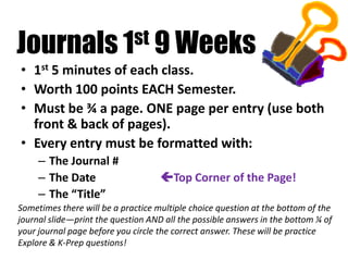 Journals 1st 9 Weeks
• 1st 5 minutes of each class.
• Worth 100 points EACH Semester.
• Must be ¾ a page. ONE page per entry (use both
front & back of pages).
• Every entry must be formatted with:
– The Journal #
– The Date Top Corner of the Page!
– The “Title”
Sometimes there will be a practice multiple choice question at the bottom of the
journal slide—print the question AND all the possible answers in the bottom ¼ of
your journal page before you circle the correct answer. These will be practice
Explore & K-Prep questions!
 