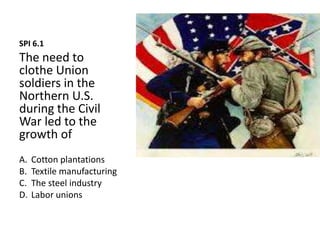SPI 6.1
The need to
clothe Union
soldiers in the
Northern U.S.
during the Civil
War led to the
growth of
A. Cotton plantations
B. Textile manufacturing
C. The steel industry
D. Labor unions
 