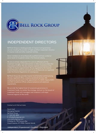 Bell Rock Group is a leading provider of Cayman fund governance
services including the provision of highly qualified independent directors
to Cayman funds and other investment entities. 
 
Senior members are all professionally qualified and have worked at
senior levels for household names in the financial industry. 
 
We are an entirely independent firm and not affiliated with the
investment manager, fund administrator or other service providers that
may present conflicts. We also maintain capacity constraints on the
number of director appointments. We are regulated by the Cayman
Islands Monetary Authority and each of our professionals are registered
under the Director Registration & Licensing Law.
 
Bell Rock Group also provides Cayman fund formation and structuring
services, registered office, company secretarial services, AML
compliance services such as the appointment of a MLRO, Deputy MLRO
and AML Compliance Officer, physical presence and substance
requirements.
 
We provide the highest level of corporate governance to
investment funds, no matter the strategy, and act on the board of
investment funds with managers and investors in all major
financial regions of the world.
Contact us to find out more:
 
David Lloyd
Managing Director
Bell Rock Group 
T: 1 345 949 4850
E: info@bellrockgroup.com
www.bellrockgroup.com
10 Market St, 758 Camana Bay
Grand Cayman, KY1-9006, Cayman Islands
Independent | Experienced | Qualified | Regulated
INDEPENDENT DIRECTORS
 