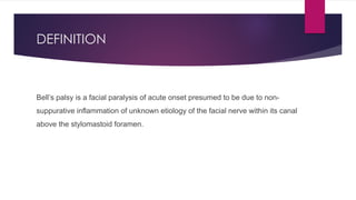 DEFINITION
Bell’s palsy is a facial paralysis of acute onset presumed to be due to non-
suppurative inflammation of unknown etiology of the facial nerve within its canal
above the stylomastoid foramen.
 