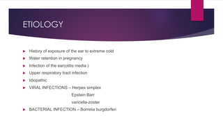 ETIOLOGY
u History of exposure of the ear to extreme cold
u Water retention in pregnancy
u Infection of the ear(otitis media )
u Upper respiratory tract infection
u Idiopathic
u VIRAL INFECTIONS – Herpex simplex
Epstein Barr
varicella-zoster
u BACTERIAL INFECTION – Borrelia burgdorferi
 