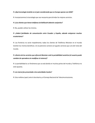 P: ¿Qué tecnología tendrán en el país considerando que en Europa operan con GSM?


R: Incorporaremos la tecnología que sea necesaria para brindar los mejores servicios.


P: ¿Los clientes que tienen teléfonos de BellSouth deberán canjearlos?


R: No, pueden utilizar los mismos.


P: ¿Habrá facilidades de comunicación entre Ecuador y España, adonde emigraron muchos
ecuatorianos?


R: Las fronteras no serán impedimento; todos los clientes de Telefónica Movistar en el mundo
tendrán los mismos beneficios. Un ecuatoriano contará con iguales servicios que uno del resto del
mundo.


P: ¿Dentro de los servicios que ofrecerá Movistar está la portabilidad numérica (el usuario puede
cambiar de operadora sin modificar el número)?


R: La portabilidad es un fenómeno que se está dando en muchas partes del mundo y Telefónica no
está opuesto.


P: ¿La marca fue presentada a las autoridades locales?


R: Esta mañana (ayer) ante la Secretaría y el Consejo Nacional de Telecomunicaciones.
 