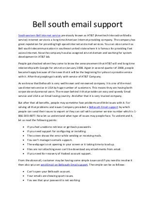 Bell south email support
Southwestern Bell internet service previously known as AT&T (Ameritech Interactive Media
service) internet service is a long time American Internet providing company. The company has
great reputation for providing high speed internet and email services. You can also name it as
Bell south telecommunication in southeast united state where it is famous for providing Fast
access Internet. Now the company has also assigned att.net domain and working for system
development in AT&T lab.
People got shocked when they come to know the announcement that AT&T will end long time
relationship with Google for att.net on January 2008. Again in second quarter of 2008, people
became happy because of the news that it will be the beginning for yahoo to provide service
with it. After that people got satisfy with service of AT&T Company.
As we know that Bellsouth is very well known and renowned company. It is one of the most
used Internet service in USA by huge number of customers. This means they are having both
corporate and personal users. The reason behind it that provides an easy and speedy Email
service and USA is an Email loving country. And after that it is very trusted company.
But after that all benefits, people may sometime face problems and little issues with it. For
solving all that problems and issues Company provided a Bellsouth Email support by which
people can send their issues to expert or they can call with customer service number which is 1-
866-300-4877. Now let us understand what type of issues may people face. To understand it,
let us read the following points:
 If you feel unable to retrieve or get back passwords.
 If you need support for configuring or installing.
 The screen shows the error while sending or receiving mails.
 You can’t manage to emails support.
 The webpage is not opening in your screen or it taking time to load up.
 Files are not attaching even can’t be download any attachments from email.
 If you need for recovery of Hacked account support.
From the above all, customer may be having some simple issues and if you need to resolve it
then also you can send Email on Bellsouth Email support. The simple can be as follows:
 Can’t open your Bellsouth account.
 Your emails are showing spam issues.
 You see that your password is not working.
 