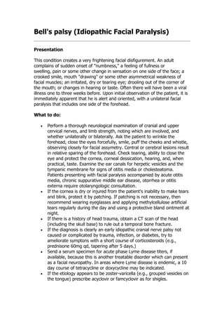 Bell's palsy (Idiopathic Facial Paralysis)

Presentation

This condition creates a very frightening facial disfigurement. An adult
complains of sudden onset of "numbness," a feeling of fullness or
swelling, pain or some other change in sensation on one side of the face; a
crooked smile, mouth "drawing" or some other asymmetrical weakness of
facial muscles; an irritated, dry or tearing eye; drooling out of the corner of
the mouth; or changes in hearing or taste. Often there will have been a viral
illness one to three weeks before. Upon initial observation of the patient, it is
immediately apparent that he is alert and oriented, with a unilateral facial
paralysis that includes one side of the forehead.

What to do:

   •   Perform a thorough neurological examination of cranial and upper
       cervical nerves, and limb strength, noting which are involved, and
       whether unilaterally or bilaterally. Ask the patient to wrinkle the
       forehead, close the eyes forcefully, smile, puff the cheeks and whistle,
       observing closely for facial assymetry. Central or cerebral lesions result
       in relative sparing of the forehead. Check tearing, ability to close the
       eye and protect the cornea, corneal dessication, hearing, and, when
       practical, taste. Examine the ear canals for herpetic vesicles and the
       tympanic membrane for signs of otitis media or cholesteatoma.
       Patients presenting with facial paralysis accompanied by acute otitis
       media, chronic suppurative middle ear disease, otorrhea or otitis
       externa require otolaryngologic consultation.
   •   If the cornea is dry or injured from the patient's inability to make tears
       and blink, protect it by patching. If patching is not necessary, then
       recommend wearing eyeglasses and applying methylcellulose artificial
       tears regularly during the day and using a protective bland ointment at
       night.
   •   If there is a history of head trauma, obtain a CT scan of the head
       (including the skull base) to rule out a temporal bone fracture.
   •   If the diagnosis is clearly an early idiopathic cranial nerve palsy not
       caused or complicated by trauma, infection, or diabetes, try to
       ameliorate symptons with a short course of corticosteroids (e.g.,
       prednisone 60mg qd, tapering after 5 days.)
   •   Send a serum specimen for acute phase Lyme disease titers, if
       available, because this is another treatable disorder which can present
       as a facial neuropathy. In areas where Lyme disease is endemic, a 10
       day course of tetracycline or doxycycline may be indicated.
   •   If the etiology appears to be zoster-varicella (e.g., grouped vesicles on
       the tongue) prescribe acyclovir or famcyclovir as for shigles.
 