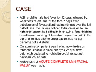 CASEA 28 yr old female had fever for 12 days followed by weakness of left  half  of the face 2 days after subsidence of fever.patient had numbness over the left half of face..mouth was noticed to be deviated to the right side.patient had difficulty in chewing  food.dribbling of saliva and running of tears from eyes. h/o pain in the ear and tinnitus prior to onset.patient has no ear disharge.not a diabetic.On examination patient was having no wrinkles on forehead..unable to close her eyes,whistle,blowout,motuh deviated to right side,could not put out platysma on left side. A diagnosis of ACUTE COMPLETE LMN FACIAL PALSY was made.