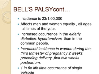 BELL’S PALSYcont…Incidence is 23/1,00,000Affects men and women equally , all ages ,all times of the year.Increased occurrence in the elderly diabetics, hypertensives than in the common people.Increased incidence in women during the third trimester of pregnancy 2 weeks preceding delivery ,first two weeks postpartum.1 in 6o life time occurrence of single episodeFacial palsy reccurs with each pregnancy .