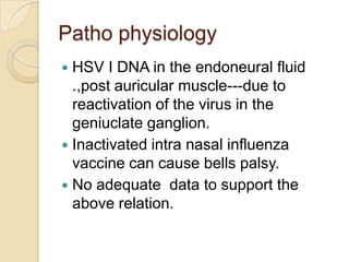 Patho physiologyHSV I DNA in the endoneural fluid .,post auricular muscle---due to reactivation of the virus in the geniuclate ganglion.Inactivated intra nasal influenza vaccine can cause bells palsy.No adequate  data to support the above relation.  