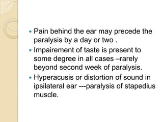 Pain behind the ear may precede the paralysis by a day or two .Impairement of taste is present to some degree in all cases –rarely beyond second week of paralysis.Hyperacusis or distortion of sound in ipsilateral ear ---paralysis of stapedius muscle.  