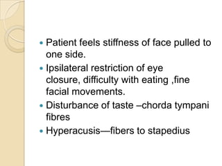 Patient feels stiffness of face pulled to one side.Ipsilateral restriction of eye closure, difficulty with eating ,fine facial movements.Disturbance of taste –chorda tympani fibresHyperacusis—fibers to stapedius