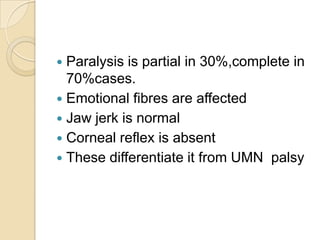 Paralysis is partial in 30%,complete in 70%cases.Emotional fibres are affectedJaw jerk is normalCorneal reflex is absentThese differentiate it from UMN  palsy