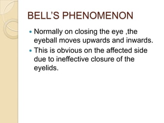 BELL’S PHENOMENONNormally on closing the eye ,the eyeball moves upwards and inwards.This is obvious on the affected side due to ineffective closure of the eyelids.