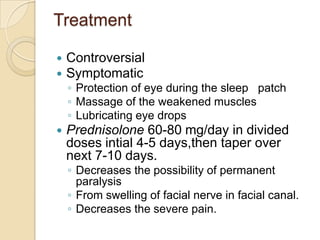 TreatmentControversialSymptomaticProtection of eye during the sleep   patchMassage of the weakened muscles   Lubricating eye dropsPrednisolone 60-80 mg/day in divided doses intial 4-5 days,then taper over next 7-10 days.Decreases the possibility of permanent paralysisFrom swelling of facial nerve in facial canal.Decreases the severe pain.