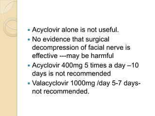 Acyclovir alone is not useful.No evidence that surgical decompression of facial nerve is effective ---may be harmfulAcyclovir 400mg 5 times a day –10 days is not recommendedValacyclovir 1000mg /day 5-7 days-not recommended. 