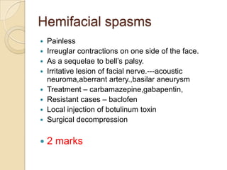 Hemifacial spasmsPainless Irreuglar contractions on one side of the face.As a sequelae to bell’s palsy.Irritative lesion of facial nerve.---acoustic neuroma,aberrantartery.,basilar aneurysmTreatment – carbamazepine,gabapentin,Resistant cases – baclofenLocal injection of botulinum toxin Surgical decompression2 marks