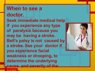 When to see a
doctor.
Seek immediate medical help
if you experience any type
of paralysis because you
may be having a stroke.
Bell's palsy is not caused by
a stroke. See your doctor if
you experience facial
weakness or drooping, to
determine the underlying
cause and severity of the
 