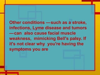 Other conditions —such as a stroke,
infections, Lyme disease and tumors
—can also cause facial muscle
weakness, mimicking Bell's palsy. If
it's not clear why you're having the
symptoms you are
 