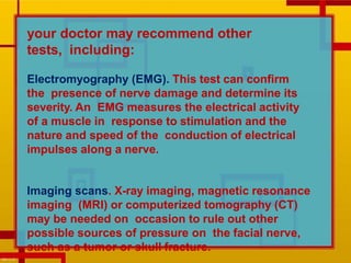 your doctor may recommend other
tests, including:
Electromyography (EMG). This test can confirm
the presence of nerve damage and determine its
severity. An EMG measures the electrical activity
of a muscle in response to stimulation and the
nature and speed of the conduction of electrical
impulses along a nerve.
Imaging scans. X-ray imaging, magnetic resonance
imaging (MRI) or computerized tomography (CT)
may be needed on occasion to rule out other
possible sources of pressure on the facial nerve,
such as a tumor or skull fracture.
 