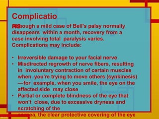 Although a mild case of Bell's palsy normally
disappears within a month, recovery from a
case involving total paralysis varies.
Complications may include:
• Irreversible damage to your facial nerve
• Misdirected regrowth of nerve fibers, resulting
in involuntary contraction of certain muscles
when you're trying to move others (synkinesis)
—for example, when you smile, the eye on the
affected side may close
• Partial or complete blindness of the eye that
won't close, due to excessive dryness and
scratching of the
cornea, the clear protective covering of the eye
Complicatio
ns
 