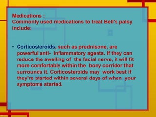 Medications :
Commonly used medications to treat Bell's palsy
include:
• Corticosteroids, such as prednisone, are
powerful anti- inflammatory agents. If they can
reduce the swelling of the facial nerve, it will fit
more comfortably within the bony corridor that
surrounds it. Corticosteroids may work best if
they're started within several days of when your
symptoms started.
 