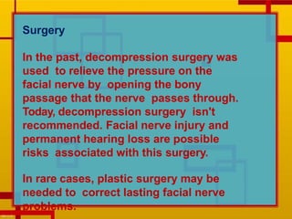 Surgery
In the past, decompression surgery was
used to relieve the pressure on the
facial nerve by opening the bony
passage that the nerve passes through.
Today, decompression surgery isn't
recommended. Facial nerve injury and
permanent hearing loss are possible
risks associated with this surgery.
In rare cases, plastic surgery may be
needed to correct lasting facial nerve
problems.
 