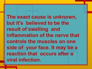 The exact cause is unknown,
but it's believed to be the
result of swelling and
inflammation of the nerve that
controls the muscles on one
side of your face. It may be a
reaction that occurs after a
viral infection.
 