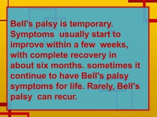 Bell's palsy is temporary.
Symptoms usually start to
improve within a few weeks,
with complete recovery in
about six months. sometimes it
continue to have Bell's palsy
symptoms for life. Rarely, Bell's
palsy can recur.
 