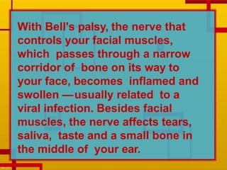 With Bell's palsy, the nerve that
controls your facial muscles,
which passes through a narrow
corridor of bone on its way to
your face, becomes inflamed and
swollen —usually related to a
viral infection. Besides facial
muscles, the nerve affects tears,
saliva, taste and a small bone in
the middle of your ear.
 