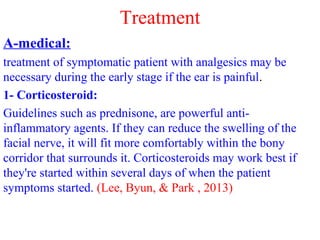 Treatment
A-medical:
treatment of symptomatic patient with analgesics may be
necessary during the early stage if the ear is painful.
1- Corticosteroid:
Guidelines such as prednisone, are powerful anti-
inflammatory agents. If they can reduce the swelling of the
facial nerve, it will fit more comfortably within the bony
corridor that surrounds it. Corticosteroids may work best if
they're started within several days of when the patient
symptoms started. (Lee, Byun, & Park , 2013)
 