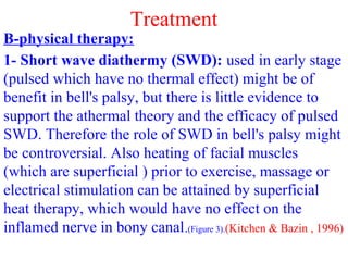 Treatment
B-physical therapy:
1- Short wave diathermy (SWD): used in early stage
(pulsed which have no thermal effect) might be of
benefit in bell's palsy, but there is little evidence to
support the athermal theory and the efficacy of pulsed
SWD. Therefore the role of SWD in bell's palsy might
be controversial. Also heating of facial muscles
(which are superficial ) prior to exercise, massage or
electrical stimulation can be attained by superficial
heat therapy, which would have no effect on the
inflamed nerve in bony canal.(Figure 3).(Kitchen & Bazin , 1996)
 