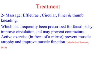 2- Massage: Effleurae , Circular, Finer & thumb
kneading.
Which has frequently been prescribed for facial palsy,
improve circulation and may prevent contracture.
Active exercise (in front of a mirror) prevent muscle
atrophy and improve muscle function. (Mosforth & Taverner,
1985)
Treatment
 