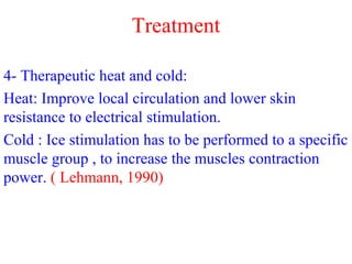 4- Therapeutic heat and cold:
Heat: Improve local circulation and lower skin
resistance to electrical stimulation.
Cold : Ice stimulation has to be performed to a specific
muscle group , to increase the muscles contraction
power. ( Lehmann, 1990)
Treatment
 