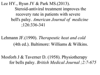 Lee HY., Byun JY & Park MS.(2013). S
S Steroid-antiviral treatment improves the r
r e recovery rate in patients with severe B
b el bell's palsy. American Journal of medicine ;
12636 ; ;126:336-341
Lehmann JF.(1990). Therapeutic heat and cold
(4th ed.). Baltimore: Williams & Wilkins.
Mosforh J & Taverner D. (1958). Physiotherapy f
f for bells palsy. British Medical Journal ;2:7-675
;2:7-675
 