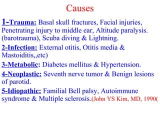 Causes
1-Trauma: Basal skull fractures, Facial injuries,
Penetrating injury to middle ear, Altitude paralysis.
(barotrauma), Scuba diving & Lightning.
2-Infection: External otitis, Otitis media &
Mastoiditis,,etc)
3-Metabolic: Diabetes mellitus & Hypertension.
4-Neoplastic: Seventh nerve tumor & Benign lesions
of parotid.
5-Idiopathic: Familial Bell palsy, Autoimmune
syndrome & Multiple sclerosis.(John YS Kim, MD, 1990(
 
