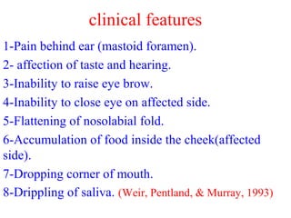 clinical features
1-Pain behind ear (mastoid foramen).
2- affection of taste and hearing.
3-Inability to raise eye brow.
4-Inability to close eye on affected side.
5-Flattening of nosolabial fold.
6-Accumulation of food inside the cheek(affected
side).
7-Dropping corner of mouth.
8-Drippling of saliva. (Weir, Pentland, & Murray, 1993)
 
