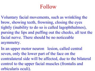 Follow
Voluntary facial movements, such as wrinkling the
brow, showing teeth, frowning, closing the eyes
tightly (inability to do so is called lagophthalmos),
pursing the lips and puffing out the cheeks, all test the
facial nerve. There should be no noticeable
asymmetry.
In an upper motor neuron lesion, called central
seven, only the lower part of the face on the
contralateral side will be affected, due to the bilateral
control to the upper facial muscles (frontalis and
orbicularis oculi).
 