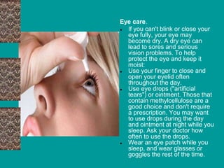 Eye care.
● If you can't blink or close your
eye fully, your eye may
become dry. A dry eye can
lead to sores and serious
vision problems. To help
protect the eye and keep it
moist:
● Use your finger to close and
open your eyelid often
throughout the day.
● Use eye drops ("artificial
tears") or ointment. Those that
contain methylcellulose are a
good choice and don't require
a prescription. You may want
to use drops during the day
and ointment at night while you
sleep. Ask your doctor how
often to use the drops.
● Wear an eye patch while you
sleep, and wear glasses or
goggles the rest of the time.
 