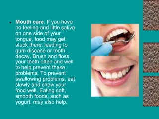 ● Mouth care. If you have
no feeling and little saliva
on one side of your
tongue, food may get
stuck there, leading to
gum disease or tooth
decay. Brush and floss
your teeth often and well
to help prevent these
problems. To prevent
swallowing problems, eat
slowly and chew your
food well. Eating soft,
smooth foods, such as
yogurt, may also help.
 