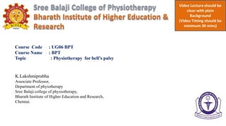 Course Code : UG06 BPT
Course Name : BPT
Topic : Physiotherapy for bell’s palsy
K.Lakshmiprabha
Associate Professor,
Department of phyiotherapy
Sree Balaji college of physiotherapy,
Bharath Institute of Higher Education and Research,
Chennai.
 