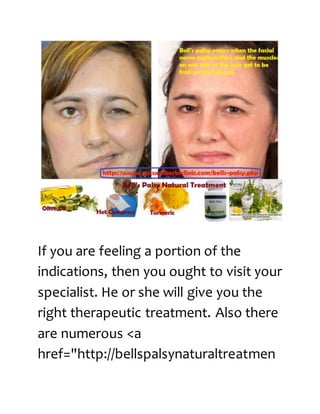 If you are feeling a portion of the
indications, then you ought to visit your
specialist. He or she will give you the
right therapeutic treatment. Also there
are numerous <a
href="http://bellspalsynaturaltreatmen
 