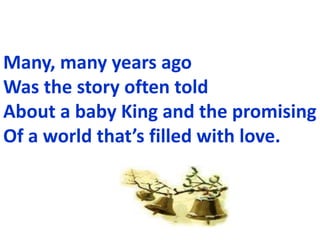 Many, many years ago
Was the story often told
About a baby King and the promising
Of a world thats filled with love.
 