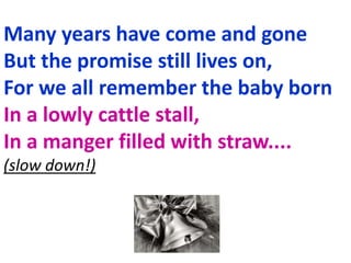 Many years have come and gone
But the promise still lives on,
For we all remember the baby born
In a lowly cattle stall,
In a manger filled with straw....
(slow down!)
 