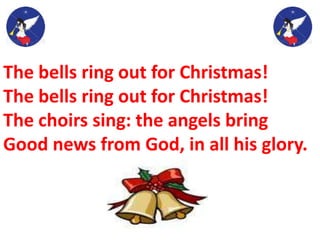 The bells ring out for Christmas!
The bells ring out for Christmas!
The choirs sing: the angels bring
Good news from God, in all his glory.
 