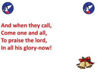 And when they call,
Come one and all,
To praise the lord,
In all his glory-now!
 
