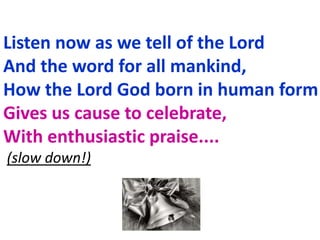 Listen now as we tell of the Lord
And the word for all mankind,
How the Lord God born in human form
Gives us cause to celebrate,
With enthusiastic praise....
(slow down!)
 