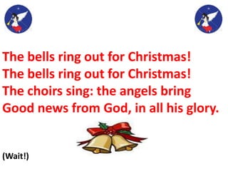 The bells ring out for Christmas!
The bells ring out for Christmas!
The choirs sing: the angels bring
Good news from God, in all his glory.
(Wait!)
 